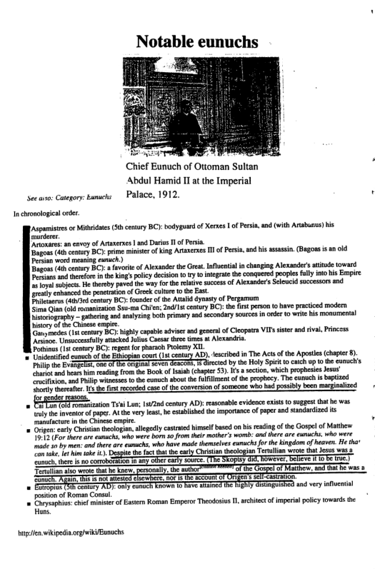 Notable eunuchs  Chief Eunuch of Ottoman Sultan Abdul Hamid IT at the [mperial Seeao: Caegor:bamschs Palace, 1912. ’  Inchronologca oder,  Acpamistes or Mithidates (50 cenury BC): bodypuard o Xerks 1 of Persia, and (with Arsbus) is e  Aronares: ancavoy of Arsseres | and i 1 o Persin. Dagoss it cotry BCy: prime ministe of king Araxeses I of Persis, nd isssasin (Bagoss s an o0 Perian word messing cunich) Bgos (4 conuy B v of Alxanderthe rest. nental i chasging Alsander atide toward Peian and et i he King policy deciion o ry 1 negrateth conquered peopies flly o his Enpre e oy ubject. He threby paved the way for e relaive succes o Alexander’s Sleucid successors nd rety caanced th penetrton of Grck clture 0 the Esst. Pricacrs (4 comury BCY: founder ofthe Aalddynasty of Pegamum one Q1 roanizaon So-ma Chn: /1 century BC) the s person o have practiced modern Divrogeaghy — gaheing and analyzing bothprimary s secondarysourcs inorder (0 wite his monurer iiry of the Chinese cmpie e ot contry BC: igbly capale sdviser s generl of leopata Vs it and ival Pricess e Unsuecesflly atacked Jlivs Caesr tre tmes st Alexandra Pothinus (st cemury BO): regntfor haraoh Poemy XIL  ’ Unidentified sunuchof e Eour (1 cenary AD). fescribd n The Acts ofthe Aposis (chaper 8. e Bage e Gt i by the HolySpek o caichup 0 e eanuc’s oo and hears i eading rom th Book of Isish (chaper 53). I 3 secon, which prophesiesJesus o ion.ad Pl witneses th cunuch sbout the ullment of the prophecy. The eunuch i bptized ey eseaicr s e fs ecorded caseofthe converson of someone who bad possibly been marginaized  + gender  o B ion T Lur 1200 cemury AD: ressonable evidene xits to sgest ththe was ey e ventor o papes. At h vry e, b etabished the importance of paper ad sandardized s manatactare nte Chincse empie. . @ Orpeneaty Chsian reologan,llegedly cataied himselfbased on i eading of the Gospel of Mathew oS P ther re eunachs. who were bo o from el mothr’s womb: and tere are uichs who were s by mn and ther e eunachs, who have made themseles eumuchs for the ingdom o heaver. He tha  ook, im ke . i th ac ths e cary Chitian teologian Terulsn wroe tht Jesus was e ST SEope T P e ot ]  Tenullan o wroe thathe kacv, x e Tt was = Eirop 5T cntry AD}- oty eam i Fave AT T gy eiaguiched and very nfluial  posiion o Rorman Cons. = Povyeaphin: e minster of Eatern Roman Empero Theodosis 1, architect o imperial polcy owrds e =4  e wikipedincrghekiBanuchs 